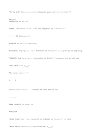 *Oh My God! Bom braatatatata tatatarta yeah bom! Braatatatata~!*
Ampupu!
Cellphone ko ba yon?
Tokwa. Cellphone ko nga. Sino ang nagpalit ng ringtone ko?!
-____- Si Samantha ba?
Bumalik si Riri na tumatakbo.
Nanlalaki ang mga mata nya. Nakaturo sa cellphone ko na patuloy sa pag-ring.
"2NE1?!! You're actually listenning to 2ne1?!!" napahawak sya sa ulo nya
2ne1 pala 'to? -____-
"Oo naman sister~!"
0_____0
"YUUUUUUUUUCCKKKKKK!!!" tumakbo na ulit sya palayo
-______-
Baka bumalik na naman yan.
"Hello?"
[Dela Cruz! Ano 'tong kumakalat na chismis sa facebook?] si Jack
"Wala akong panahon para mag-facebook" -____-
 