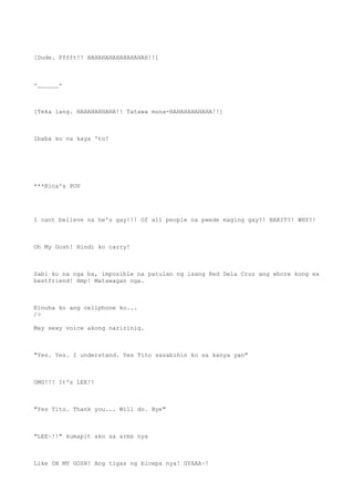 [Dude. Pffft!! HAHAHAHAHAHAHAHAH!!]
-______-
[Teka lang. HAHAHAHHAHA!! Tatawa muna-HAHAHAHAHAHA!!]
Ibaba ko na kaya 'to?
***Rica's POV
I cant believe na he's gay!!! Of all people na pwede maging gay?! BAKIT?! WHY?!
Oh My Gosh! Hindi ko carry!
Sabi ko na nga ba, imposible na patulan ng isang Red Dela Cruz ang whore kong ex
bestfriend! Hmp! Matawagan nga.
Kinuha ko ang cellphone ko...
/>
May sexy voice akong naririnig.
"Yes. Yes. I understand. Yes Tito sasabihin ko sa kanya yan"
OMG!!! It's LEE!!
"Yes Tito. Thank you... Will do. Bye"
"LEE~!!" kumapit ako sa arms nya
Like OH MY GOSH! Ang tigas ng biceps nya! GYAAA~!
 