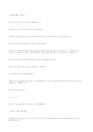 I SOOO WANT HIM!!
Bigla nya akong tinulak. Whyyyy~~?
"Pardon. Do I know you?" he asked me
"Ikaw talaga ang galing mong mag-joke~~" hinimas ko ang dibdib nya
Like Oh My Gosh talaga! He's so perfect!
Kahit na brokenhearted ako kay Red dahil pareho kami ng gusto... Okay lang
nandito naman si Lee. And besides sya naman talaga ang gusto ko! Gyaaa~!
Talo ko pa ang Royal Wedding kapag nagpakasal kami.
We'll be the next royal couple~! GYAAA!!
So EXCITED for my Wedding!
"Miss!" hinawakan nya ako sa shoulders ko at tinignan "Hindi kita kilala kaya
pwede ba lumayo ka"
Mukha syang galit.
*_______*
He's so sexy when he said it! GYAAAAA~!!
I SOOO LIKE HIM NA!!
Niyakap ko na sya ulit. He's acting cold towards me para maging sexy sya sa
paningin ko!!
 