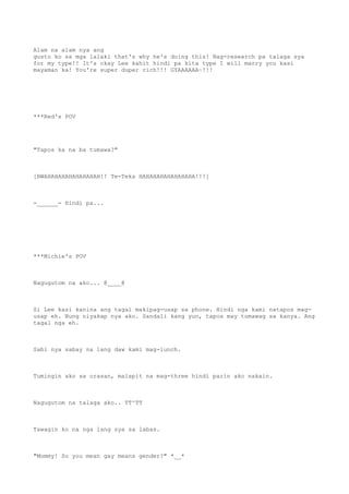 Alam na alam nya ang
gusto ko sa mga lalaki that's why he's doing this! Nag-research pa talaga sya
for my type!! It's okay Lee kahit hindi pa kita type I will marry you kasi
mayaman ka! You're super duper rich!!! GYAAAAAA~!!!
***Red's POV
"Tapos ka na ba tumawa?"
[BWAHAHAHAHAHAHAHAH!! Te-Teka HAHAHAHAHAHAHAHA!!!]
-______- Hindi pa...
***Michie's POV
Nagugutom na ako... @____@
Si Lee kasi kanina ang tagal makipag-usap sa phone. Hindi nga kami natapos mag-
usap eh. Nung niyakap nya ako. Sandali kang yun, tapos may tumawag sa kanya. Ang
tagal nga eh.
Sabi nya sabay na lang daw kami mag-lunch.
Tumingin ako sa orasan, malapit na mag-three hindi parin ako nakain.
Nagugutom na talaga ako.. TT^TT
Tawagin ko na nga lang sya sa labas.
"Mommy! So you mean gay means gender?" *__*
 