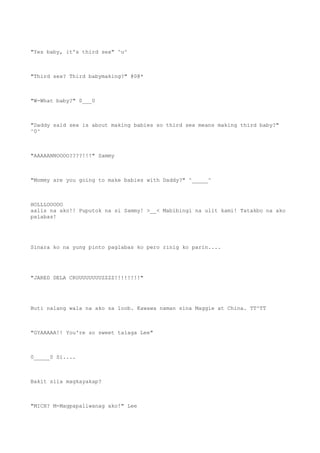 "Yes baby, it's third sex" ^u^
"Third sex? Third babymaking?" @0@*
"W-What baby?" 0___0
"Daddy said sex is about making babies so third sex means making third baby?"
^0^
"AAAAANNOOOO????!!!" Sammy
"Mommy are you going to make babies with Daddy?" ^_____^
HOLLLOOOOO
aalis na ako!! Puputok na si Sammy! >__< Mabibingi na ulit kami! Tatakbo na ako
palabas!
Sinara ko na yung pinto paglabas ko pero rinig ko parin....
"JARED DELA CRUUUUUUUUZZZZ!!!!!!!!"
Buti nalang wala na ako sa loob. Kawawa naman sina Maggie at China. TT^TT
"GYAAAAA!! You're so sweet talaga Lee"
0_____0 Si....
Bakit sila magkayakap?
"MICH? M-Magpapaliwanag ako!" Lee
 