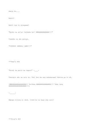 Akala ko....
Bakit?
Bakit nya to ginagawa?
"Ayoko na sa'yo! Salbahe ka!! WAAAAAAAAAAAAH!!!"
Tumakbo na ako palayo.
"PINCESS SANDALI LANG!!!"
***Red's POV
"Hindi ka parin ba tapos?" -____-
Tumingin ako sa relo ko. Tsk! Ano ba ang nakakatawa? Kanina pa to ah.
[BWAHAHAHAHAHAHAHAH!! Te-Teka HAHAHAHAHAHAHAHA!!! Teka lang
HAHAHAHAHAHHAHAHAHA!!!]
-______-
Ampupu nitong si Jack. I-end ko na kaya ang call?
***Rica's POV
 