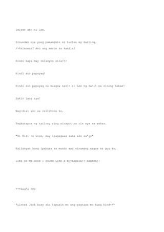 Iniwan ako ni Lee.
Sinundan nya yung pamangkin ni Lucien my darling.
/>Princess? Ano ang meron sa kanila?
Hindi kaya may relasyon sila?!!
Hindi ako papayag!
Hindi ako papayag na maagaw sakin si Lee ng kahit na sinong babae!
Sakin lang sya!
Nag-dial ako sa cellphone ko.
Pagkatapos ng tatlong ring sinagot na rin sya sa wakas.
"Si Riri to Love, may ipagagawa sana ako sa'yo"
Kailangan kong ipabura sa mundo ang sinumang aagaw sa guy ko.
LIKE OH MY GOSH I SOUND LIKE A KOTRABIDA!! HAHAHA!!
***Red's POV
"Lintek Jack busy ako tapusin mo ang pagtawa mo kung hind--"
 