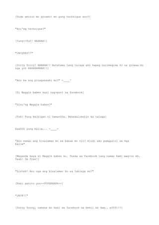 [Dude aminin mo ginamit mo yung technique ano?]
"Ano'ng technique?"
[Yung--fuf! HAHAHA!]
"JACQUES!!"
[Sorry Sorry! HAHAHA!! Natatawa lang talaga ako kapag naiimagine ko na ginawa mo
nga yon HAHAHAHAHA!!]
"Ano ba ang pinagsasabi mo?" -____^
[Si Maggie babes kasi nag-post sa facebook]
"Sino'ng Maggie babes?"
[Tsk! Yung kaibigan ni Samantha. Makakalimutin ka talaga]
Aaahhh yung baliw... -____-
"Ano naman ang kinalaman ko sa babae mo tol? Hindi ako pumapatol sa mga
baliw"
[Maganda kaya si Maggie babes ko. Tsaka sa facebook lang naman kami mag-on eh.
Yeah! Im free!]
"Lintek! Ano nga ang kinalaman ko sa lablayp mo?"
[Kasi ganito yon--FUFHAHAHA--]
"JACK!!"
[Sorry Sorry, nabasa ko kasi sa facebook na bekii ka daw.. pffft!!]
 