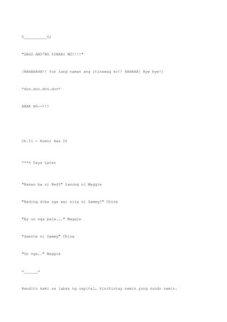 0__________0;
"GAGO ANO'NG SINABI MO?!!!"
[HAHAHAHA!! Yun lang naman ang itinawag ko!! HAHAHA! Bye bye!]
*doo.doo.doo.doo*
ANAK NG--!!!
Ch.51 - Rumor Has It
***5 Days Later
"Nasan ba si Red?" tanong ni Maggie
"Bading diba nga war sila ni Sammy?" China
"Ay oo nga pala..." Maggie
"Swerte ni Sammy" China
"Oo nga.." Maggie
=______=
Nandito kami sa labas ng ospital, hinihintay namin yung sundo namin.
 