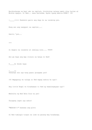 Na-discharge na kasi ako sa ospital, hinihintay nalang namin sina Lucien at
Michie ngayon. Si Red... nasa hacienda. Ayoko syang makita EVER!! >0<
-_____-++++ Kumukulo parin ang dugo ko sa lalaking yon.
Kung ano ang nangyari sa ospital....
Ganito 'yon...
***
Si Angelo na inosente at sobrang cute.... TT0TT
Ano pa kaya ang mga itinuro sa kanya ni Red?
0_____0; Hindi kaya
>_____<;
Tinuruan din sya kung paano ginagawa yon?
>0< Mapapatay ko talaga si Red kapag nakita ko sya!!
Ang little Angel ko hinahawaan ni Red ng kawalanghyaan nya!!
Makikita ng Red Dela Cruz na yon!
Talagang lagot sya sakin!
"MAGGIE!!!" bumukas ang pinto
Si Red tumingin tingin sa loob na parang may hinahanap.
 