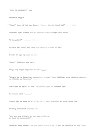 "SINO SI MAGGIE?!!" Red
"WAAAH!" Maggie
"Ikaw!" turo ni Red kay Maggie "Ikaw si Maggie hindi ba?" -____-++++
"A-A-Ako nga! Please sister hwag mo akong sasampalin!" TT0TT
"S-Sampalin?" -_______-+++++++++
Naiinis ako hindi man lang ako napansin nitong si Red.
Binato ko sya ng unan sa ulo.
"Aray!" lumingon sya sakin
"Tayo ang dapat mag-usap Jared" =____=
"Mamaya ka na Samantha, kakausapin ko muna 'tong kaibigan mong mahilig magkalat
ng chismis sa Facebook" -____-++++
Lumiliyab sa galit si Red. Parang may apoy sa katawan nya.
Na-deadma ako? =______=
Tumayo ako sa kama ko at nilapitan si Red. Piningot ko yung tenga nya.
"A-Aray Samantha" reklamo nya
"Ano ang mga itinuro mo kay Angelo behind
my back ha Jareeeeed?" -_____-++++
"W-WALA! Aray masakit na yan Samantha bitiw na.." Red na namumula na ang tenga
 