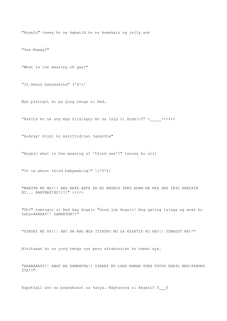 "Angelo" tawag ko sa kapatid ko na kumakain ng jelly ace
"Yes Mommy?"
"What is the meaning of gay?"
"It means babymaking" (^0^)/
Mas piningot ko pa yung tenga ni Red.
"Nakita mo na ang mga nilalagay mo sa isip ni Angelo?" -_____-+++++
"A-Aray! Hindi ko maintindihan Samantha"
"Angelo what is the meaning of 'third sex'?" tanong ko ulit
"It is about third babymaking!" (^0^)/
"NAKITA MO NA?!! ANG BATA BATA PA NI ANGELO PERO ALAM NA NYA ANG IBIG SABIHIN
NG... BABYMAKING?!!!" >///<
"Oh?" tumingin si Red kay Angelo "Good job Angelo! Ang galing talaga ng anak ko
haha-ARAAAY!! SAMANTHA!!"
"PINURI MO PA?!! ANO PA ANG MGA ITINURO MO SA KAPATID KO HA?!! SUMAGOT KA!!"
Binitawan ko na yung tenga nya pero sinabunutan ko naman sya.
"ARAAAAAYY!! AWAT NA SAMANTHA!! SINABI KO LANG NAMAN YUNG TOTOO DAHIL NAG-TANONG
SYA!!"
Napatigil ako sa pagsabunot sa kanya. Nagtanong si Angelo? 0___0
 
