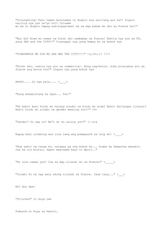"Sinungaling! Pano naman malalaman ni Angelo ang salitang yon ha?! Siguro
narinig nya yun sa'yo no?! Isinama
mo ba si Angelo kapag nakikipag-meet ka sa mga babae mo don sa France ha?!"
"Ano ba? Alam mo naman na hindi ako nambabae sa France! Nakita nya yon sa TV,
yung SEX and the CITY!!" tinanggal nya yung kamay ko sa buhok nya
"PINAPANUOD MO SYA NG SEX AND THE CITY?!!!" <(,>0<,)> !!!!
"Hindi ako, nakita nya yon sa commercial. Nung nag-movie. Diba pinalabas din sa
france ang movie non?" inayos nya yung buhok nya
Ahhhh.... Oo nga pala.... >____>
"Kung makabintang ka dyan... Tss!"
"Eh bakit kasi hindi mo nalang sinabi na hindi mo alam? Bakit kailangan literal?
Bakit hindi mo sinabi na gender meaning non?!" >0<
"Gender? Oo nga no? Ba't di ko naisip yon?" (~~o)a
Kapag kasi sinabing sex iisa lang ang pumapasok sa isip mo! =____=
"Ang sakit ng tenga ko, nalagas pa ang buhok ko... Grabe ka Samantha manakit.
Isa ka rin brutal, dapat mag-sama kayo ni April.."
"At sino naman yon? Isa sa mga nilandi mo sa France?" =_____=
"Sinabi ko na nga wala akong nilandi sa France. Ikaw lang..." >___>
Eh? Ano daw?
"Princess" si kuya Lee
Pumasok si Kuya sa kwarto.
 