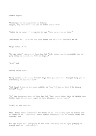 "Bakit kuya?"
"Kailangan ko munang pumunta sa Palawan
ngayon, may iche-check lang ako sa hotel natin 'don"
"Aalis ka na naman?!!" nilapitan ko sya "Pero kararating mo lang~"
"Kailangan eh.." pinatong nya yung kamay nya sa ulo ko "pakabait ka ha"
"Kuya naman.." >3<
"Oo nga pala," tumingin si kuya kay Red "Red, simula ngayon gagamitin nyo na
yung bahay na sinasabi ni Tito sa inyo.."
"Ano?" Red
"Aling bahay kuya?"
"Yung binili ni Tito nang bumalik kayo dito galing France. Malapit lang yon sa
University na papasukan nyo"
"Ha? Kuya? A-Ano'ng ibig mong sabihin sa 'nyo'? K-Kami ni Red? S-Sa iisang
bahay?" 0___0;
"Oo" may ibinatong bagay si kuya kay Red "Susi yan ng bahay kayo na bahala kung
kailan kayo lilipat pero dapat sa June ginagamit nyo na 'yan.."
Sinalo ni Red yung susi.
"Tss. Bakit naman nagmamadali ka? Hindi ba at ikaw ang may ayaw na tumira kami
ni Samantha sa iisang bahay? Bakit ngayon pumapayag ka na sa iisang bahay kami
tumira?" Red
"Oo nga kuya! Bakit pumapayag ka na? Diba ikaw yung ayaw na ayaw pumayag na
tumira kami sa iisang bahay?!"
 