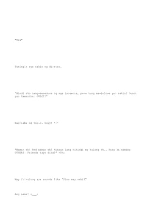 "Tsk"
Tumingin sya sakin ng diretso.
"Hindi ako nang-seseduce ng mga inosente, pano kung ma-inlove yun sakin? Gusot
yan Samantha. GUSOT!"
Nag-iiba ng topic. Uuyy! ^-^
"Naman eh! Red naman eh! Minsan lang hihingi ng tulong eh.. Para ka namang
OTHERS! Friends tayo diba?" >0<;
May ibinulong sya sounds like "Sino may sabi?"
Ang sama! =___=
 