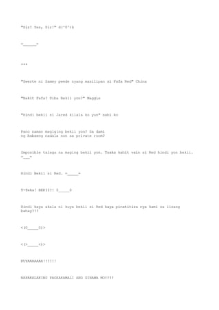 "Sir! Yes, Sir!" d(^0^)b
=______=
***
"Swerte ni Sammy pwede nyang masilipan si Fafa Red" China
"Bakit Fafa? Diba Bekii yon?" Maggie
"Hindi bekii si Jared kilala ko yun" sabi ko
Pano naman magiging bekii yon? Sa dami
ng babaeng nadala non sa private room?
Imposible talaga na maging bekii yon. Tsaka kahit vain si Red hindi yon bekii.
=___=
Hindi Bekii si Red. =_____=
T-Teka! BEKII?! 0_____0
Hindi kaya akala ni kuya bekii si Red kaya pinatitira nya kami sa iisang
bahay?!!
<(0_____0)>
<(>_____<)>
KUYAAAAAAA!!!!!!
NAPAKALAKING PAGKAKAMALI ANG GINAWA MO!!!!
 