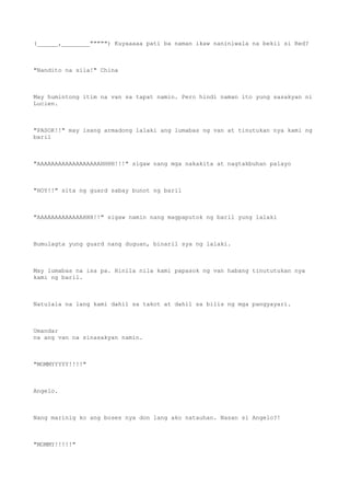 (______,________""""") Kuyaaaaa pati ba naman ikaw naniniwala na bekii si Red?
"Nandito na sila!" China
May humintong itim na van sa tapat namin. Pero hindi naman ito yung sasakyan ni
Lucien.
"PASOK!!" may isang armadong lalaki ang lumabas ng van at tinutukan nya kami ng
baril
"AAAAAAAAAAAAAAAAAAHHHH!!!" sigaw nang mga nakakita at nagtakbuhan palayo
"HOY!!" sita ng guard sabay bunot ng baril
"AAAAAAAAAAAAAHHH!!" sigaw namin nang magpaputok ng baril yung lalaki
Bumulagta yung guard nang duguan, binaril sya ng lalaki.
May lumabas na isa pa. Hinila nila kami papasok ng van habang tinututukan nya
kami ng baril.
Natulala na lang kami dahil sa takot at dahil sa bilis ng mga pangyayari.
Umandar
na ang van na sinasakyan namin.
"MOMMYYYYY!!!!"
Angelo.
Nang marinig ko ang boses nya don lang ako natauhan. Nasan si Angelo?!
"MOMMY!!!!!"
 