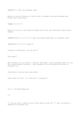 "ANGELO!!!" hindi sya nakasama samin
Nakita ko sya sa bintana sa likod ng van. Hinahabol nya yung sasakyan pero
palayo kami nang palayo.
"MOMMY!!!!!!!!!!!"
Nakita ko na pilit nya kaming hinahabol pero hindi sya nakasunod. Bigla syang
nadapa.
"MOMMYYYYYYY!!!!!!!!!!!!!!!!" sigaw nya habang nakatingin sa sasakyan namin
"ANGELOOOO!!!!!!!!!!!" sigaw ko
"Punyeta!! Patahimikin nyo nga yan!!"
"Opo Boss!"
May itinakip sila sa bibig at ilong ko. May gamot silang ipinaamoy sakin at unti
unti akong nawalan ng malay... pero kasabay non ay ang paglitaw ng bata sa
panaginip ko.
Isang bata na may malinaw nang mukha..
"Sam!! Wait for me!! I'll find you!! I promise!!"
Ch.52 - Childhood Memories
***
"I like you Jae, I wanna be your bride when we grow up" ^u^ sabi ng batang si
Samantha sa kaibigan nito
 