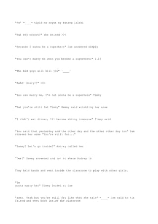 "No" -____- tipid na sagot ng batang lalaki
"But why noooot?" she whined >3<
"Because I wanna be a superhero" Jae answered simply
"You can't marry me when you become a superhero?" 0.0?
"The bad guys will kill you" -____-
"AAAH! Scary!!" >0<
"You can marry me, I'm not gonna be a superhero" Timmy
"But you're still fat Timmy" Sammy said wrinkling her nose
"I didn't eat dinner, Ill become skinny tommorow" Timmy said
"You said that yesterday and the other day and the other other day too" Sam
crossed her arms "You're still fat..."
"Sammy! Let's go inside!" Audrey called her
"Dee!" Sammy answered and ran to where Audrey is
They held hands and went inside the classroom to play with other girls.
"Im
gonna marry her" Timmy looked at Jae
"Yeah. Yeah but you're still fat like what she said" -____- Jae said to his
friend and went back inside the classroom
 