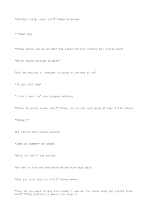 "Should I skip lunch too?" Timmy murmured
***Next Day
"Timmy where are we going?" Sam asked the boy holding her little hand
"We're going outside to play"
"But we shouldn't, teacher is going to be mad at us"
"If you tell him"
"I don't want to" she stopped walking
"Fine, Im going alone then!" Timmy ran to the back gate of the little school
"Timmy!!"
The little boy turned around.
"Come on Sammy!" he urged
"Wait for me!!" she yelled
She ran to him and they both exited the back gate.
"Are you sure this is safe?" Sammy asked
"Yes, do you want to buy ice cream? I saw an ice cream shop two blocks from
here" Timmy pointed to where the shop is
 