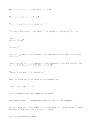 "Mommy told me not to eat too many ice cream"
"Your mom is not here, let's go"
"O-Okay, I want to eat ice cream too!" ^u^
"Strawberry ice cream is your favorite" he stated in a matter of fact tone
"How'd
you know Timmy?"
"Because I--"
"Hey kids!" a man with dark shades called them as he neared them "Do you want
some candy?"
"Mommy said not to talk to strangers" Sammy crossed her arms and looked at the
man from head to toe "You look like a burglar"
"Hahaha! I see you're the smarter one"
Sammy saw Timmy eating the candy the man offered them.
"TIMMY!! Don't eat it!" >0<
"But Im hungry I didn't eat breakfast and lunch"
"Hey Robert, move it!" another man popped in "Get that boy already!"
"Fck man! He's not the boy we're looking for! This one is poor! He doesn't have
any money to buy lunch! Are you sure it's him?!"
The other man approached them.
 