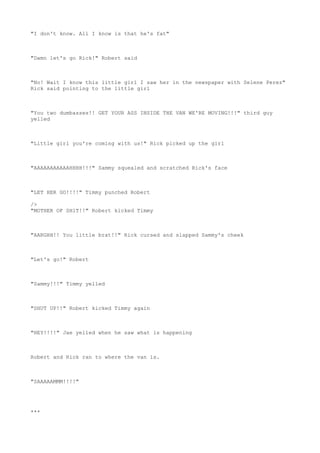 "I don't know. All I know is that he's fat"
"Damn let's go Rick!" Robert said
"No! Wait I know this little girl I saw her in the newspaper with Selene Perez"
Rick said pointing to the little girl
"You two dumbasses!! GET YOUR ASS INSIDE THE VAN WE'RE MOVING!!!" third guy
yelled
"Little girl you're coming with us!" Rick picked up the girl
"AAAAAAAAAAAHHHH!!!" Sammy squealed and scratched Rick's face
"LET HER GO!!!!" Timmy punched Robert
/>
"MOTHER OF SH1T!!" Robert kicked Timmy
"AARGHH!! You little brat!!" Rick cursed and slapped Sammy's cheek
"Let's go!" Robert
"Sammy!!!" Timmy yelled
"SHUT UP!!" Robert kicked Timmy again
"HEY!!!!" Jae yelled when he saw what is happening
Robert and Rick ran to where the van is.
"SAAAAAMMM!!!!"
***
 