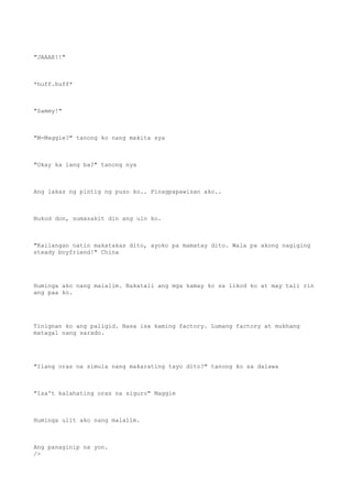 "JAAAE!!"
*huff.huff*
"Sammy!"
"M-Maggie?" tanong ko nang makita sya
"Okay ka lang ba?" tanong nya
Ang lakas ng pintig ng puso ko.. Pinagpapawisan ako..
Bukod don, sumasakit din ang ulo ko.
"Kailangan natin makatakas dito, ayoko pa mamatay dito. Wala pa akong nagiging
steady boyfriend!" China
Huminga ako nang malalim. Nakatali ang mga kamay ko sa likod ko at may tali rin
ang paa ko.
Tinignan ko ang paligid. Nasa isa kaming factory. Lumang factory at mukhang
matagal nang sarado.
"Ilang oras na simula nang makarating tayo dito?" tanong ko sa dalawa
"Isa't kalahating oras na siguro" Maggie
Huminga ulit ako nang malalim.
Ang panaginip na yon.
/>
 