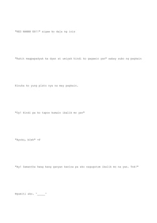 "RED NAMAN EH!!" sigaw ko dala ng inis
"Kahit magpapadyak ka dyan at umiyak hindi ko gagawin yan" sabay subo ng pagkain
Kinuha ko yung plato nya na may pagkain.
"Oy! Hindi pa ko tapos kumain ibalik mo yan"
"Ayoko, bleh" =P
"Ay! Samantha hwag kang ganyan kanina pa ako nagugutom ibalik mo na yan. Tsk!"
Ngumiti ako. ^_____^
 