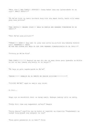 "What the-!! MGA TONTO!! STUPIDO!! Isang babae lang ang ipinatrabaho ko sa
inyo!! BAKIT TATLO?!!"
"Eh Ma'am hindi na namin na-check kung sino ang dapat kunin, basta sila naman
yung nasa picture"
"MGA INUTIL!!! WALANG SILBI!!! WALA SA KANILA ANG BABAENG PINAPAKUHA KO SA
INYO!!!"
"Pero Ma'am yung picture--"
"T@NGA!!!! BOBO!!! Ang sabi ko yung nasa gitna ng picture ang babaeng kukunin
nyo!! AAAARRGG!!! TATLO
NA NGA ANG KINUHA NYO WALA PA DON YUNG BABAENG PINAPADISPATYA KO SA INYO!!!"
"S-Sorry po Ma'am Rica"
"MGA TONTO!!!!!!!!! Nagsuot pa man din ako ng sexy dress para ipamukha sa Michie
na yon na mas lamang ang beauty ko sa kanya!!"
"Ah kaya po pala napaka-ganda mo Ma'am"
"MORON!!!!!! BUMALIK KA SA PWESTO MO NGAYON DIIIIINN!!!!!!!!!!!"
"O-O-OPO MA'AM!" agad na umalis ang lalaki
Si Riri..
Umupo sya sa monoblock chair sa harap namin. Nakaupo kaming tatlo sa sahig.
"A-Ate Riri ikaw ang nagpadukot sa'min?" Maggie
"Sorry dears," nag-flip sya ng buhok at nagsindi ng sigarilyo "Pagkakamali ng
tauhan kong palpak ang nangyari sa inyo"
"Kung ganon pakawalan mo na kami!" China
 