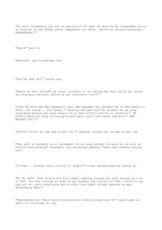 "At ano? Isusumbong nyo ako sa mga pulis? No way! At ang isa pa naipangako ko na
sa Love ko na may babae akong ipapagamit sa kanya. Sariwa at walang karanasan..
HAHAHAHAHA!!"
"Baliw" sabi ko
Napatigil sya sa pagtawa nya.
"Ano'ng sabi mo?" tanong nya
"Akala ko dati malandi ka lang, sinasabi ko na nga ba may mali sa'yo eh. Hindi
ka lang pala malandi, baliw ka pa. Psychotic slut!"
"SINO SA ATIN ANG MAS MALANDI?! HA?! MAS MALANDI KA, NILANDI MO SI RED KAHIT----
Kahit isa syang... Isa syang.." mukhang maiiyak sya "At ginamit mo pa yung
stupidong batang yon para matali mo si Red sa'yo?! You're so pathetic!! MY
GOSH!! Akala mo kung sinong pa-virgin pero nasa loob naman ang kulo!! MAS
MALANDI KA!!!"
"A-Ano? Ulitin mo nga ang sinabi mo?!" nagulat talaga ako sa mga sinabi nya
"Ang sabi ko malandi ka at ginagamit mo pa yung batang itinapon ko sa pool at
muntik nang mamatay" nakangiti sya na parang demonyo "Sana nga namatay nalang
sya"
"I-Ikaw... Sinadya mong lunurin si Angelo?" hindi makapaniwalang tanong ko
"Oh My GOSH! That stupid kid kasi dapat namatay nalang sya para malaya na ulit
si Red. Yun ang iniisip ko bago ko pa nalaman ang sikreto ni Red. Inulit ko pa
nga yon eh, pero nakaligtas parin kayo? Ang tagal talaga mamatay ng mga
masasamang damo!"
"Napakasama mo!! Wala kang konsensya pati bata pinapatulan mo" nagliliyab sa
galit na tinitigan ko sya
 