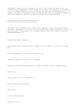 "HAHAHAHA!! Kahit na ano'ng pamatay na tingin ang ibigay mo sakin hindi ako
tatablan nyan! HHAHAHAHA!! Since nasabi ko na sa'yo ang ginawa ko at mamamatay
ka na rin naman sasabihin ko na rin na ako ang dahilan ng aksidente mo.."
lumapit sya sakin at nginitian ako nang mapag-asar "Ako ang sumipa sa kabayo mo
kaya sya tumakbo at dahilan rin kung bakit muntik ka nang mamatay"
Susugurin ko sana sya pero nakalimutan
ko na nakatali parin ang mga kamay ko.
"At kahit sino pinapatulan ko, kahit bata, matanda o kahit sino. Wala akong
pakialam, ipapatapon ko sila sa ilog ng walang buhay kapag binangga nila ako. At
isa ka na don. Sisiguraduhin ko na maghihirap ka nang husto bago ka mamatay..
HAHAHAHAHAHAHAHA!!!!"
Lumabas sya nang tumatawa.
Nanginginig ako sa sobrang galit. Ngayon lang ako nagalit ng ganito sa isang
tao.
At sa sobrang galit ko hindi ko namalayan na...
"Sammy... Hwag ka umiyak..." TT.TT Maggie
"Hwag kang mag-alala makakatakas din tayo dito Sam, tahan na Sammy" China
Nakakainis.
Dahil ngayon ko lang naramdaman to.
Sobra akong helpless ngayon.
Ang hina ko.
Ni wala akong magawa.
Sobrang hina ko..
 