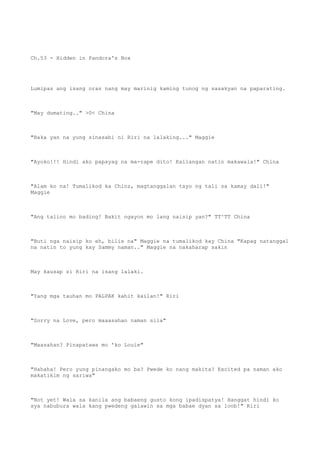 Ch.53 - Hidden in Pandora's Box
Lumipas ang isang oras nang may marinig kaming tunog ng sasakyan na paparating.
"May dumating.." >0< China
"Baka yan na yung sinasabi ni Riri na lalaking..." Maggie
"Ayoko!!! Hindi ako papayag na ma-rape dito! Kailangan natin makawala!" China
"Alam ko na! Tumalikod ka Chinz, magtanggalan tayo ng tali sa kamay dali!"
Maggie
"Ang talino mo bading! Bakit ngayon mo lang naisip yan?" TT^TT China
"Buti nga naisip ko eh, bilis na" Maggie na tumalikod kay China "Kapag natanggal
na natin to yung kay Sammy naman.." Maggie na nakaharap sakin
May kausap si Riri na isang lalaki.
"Yang mga tauhan mo PALPAK kahit kailan!" Riri
"Sorry na Love, pero maaasahan naman sila"
"Maasahan? Pinapatawa mo 'ko Louie"
"Hahaha! Pero yung pinangako mo ba? Pwede ko nang makita? Excited pa naman ako
makatikim ng sariwa"
"Not yet! Wala sa kanila ang babaeng gusto kong ipadispatya! Hanggat hindi ko
sya nabubura wala kang pwedeng galawin sa mga babae dyan sa loob!" Riri
 