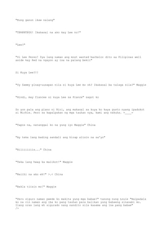 "Kung ganon ikaw nalang"
"T@R@NT@DO! Ikakasal na ako kay Lee no!"
"Lee?"
"Si Lee Perez! Sya lang naman ang most wanted bachelor dito sa Pilipinas well
aside kay Red na ngayon ay isa na palang bekii"
Si Kuya Lee?!!
"Uy Sammy pinag-uusapan nila si kuya Lee mo oh? Ikakasal ba talaga sila?" Maggie
"Hindi, may fiancee si kuya Lee sa France" sagot ko
So yon pala ang plano ni Riri, ang makasal sa kuya ko kaya gusto nyang ipadukot
si Michie. Pero sa kapalpakan ng mga tauhan nya, kami ang nakuha. =____=
"Tapos na, natanggal ko na yung iyo Maggie" China
"Ay teka lang bading sandali ang hirap alisin na sa'yo"
"Biliiiiiiis..." China
"Teka lang hwag ka malikot!" Maggie
"Naiihi na ako eh!" >.< China
"Bakla tiisin mo!" Maggie
"Pero siguro naman pwede ko makita yung mga babae?" tanong nung Louie "Naipadala
ko na rin naman ang iba ko pang tauhan para balikan yung babaeng sinasabi mo.
Ilang oras lang eh sigurado nang nandito sila kasama ang isa pang babae"
/>
 