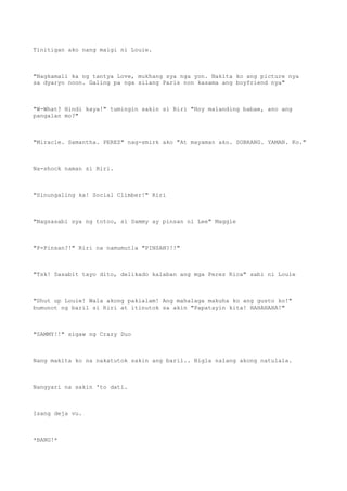 Tinitigan ako nang maigi ni Louie.
"Nagkamali ka ng tantya Love, mukhang sya nga yon. Nakita ko ang picture nya
sa dyaryo noon. Galing pa nga silang Paris non kasama ang boyfriend nya"
"W-What? Hindi kaya!" tumingin sakin si Riri "Hoy malanding babae, ano ang
pangalan mo?"
"Miracle. Samantha. PEREZ" nag-smirk ako "At mayaman ako. SOBRANG. YAMAN. Ko."
Na-shock naman si Riri.
"Sinungaling ka! Social Climber!" Riri
"Nagsasabi sya ng totoo, si Sammy ay pinsan ni Lee" Maggie
"P-Pinsan?!" Riri na namumutla "PINSAN?!!"
"Tsk! Sasabit tayo dito, delikado kalaban ang mga Perez Rica" sabi ni Louie
"Shut up Louie! Wala akong pakialam! Ang mahalaga makuha ko ang gusto ko!"
bumunot ng baril si Riri at itinutok sa akin "Papatayin kita! HAHAHAHA!"
"SAMMY!!" sigaw ng Crazy Duo
Nang makita ko na nakatutok sakin ang baril.. Bigla nalang akong natulala.
Nangyari na sakin 'to dati.
Isang deja vu.
*BANG!*
 