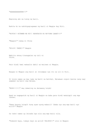 "AAAAAAAAAAHHHH!!!"
Nagising ako sa tunog ng baril.
Nakita ko na nakikipag-agawan ng baril si Maggie kay Riri.
"BITCH!! BITAWAN MO KO!! PAPATAYIN KO KA'YONG LAHAT!!!"
"Maggie!" tawag ni China
"BILIS! TAKBO!!" Maggie
Mabilis akong tinanggalan ng tali ni
China.
Pero hindi kami makaalis dahil sa maiiwan si Maggie.
Naagaw ni Maggie ang baril at ihinampas nya ito sa ulo ni Riri.
Si Louie naman ay may tama ng baril sa balikat. Natamaan siguro kanina nang nag-
aagawan ng baril ang dalawa.
"BOSS!!!!!!" may dumating na dalawang lalaki
Agad na nagpaputok ng baril si Maggie sa baba para hindi makalapit ang mga
tauhan.
"Hwag kayong lalapit kung ayaw nyong mabaril! Ibaba nyo ang mga baril nyo
bilis!" Maggie
Sa takot naman ay ibinaba nga nila ang mga baril nila.
"Pumasok kayo, tumayo kayo sa gilid! TALIKOD!!" utos ni Maggie
 