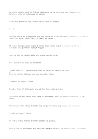 Natulala nalang kami ni China. Nakapasok na sa loob ang mga tauhan ni Riri.
Nakatayo sila at nakaharap sa pader.
"Yung mga pantalon nyo, ibaba nyo!" utos ni Maggie
0___0
"Bading bakit mo pinapababa ang mga pantalon nila? Re-rape-in mo ba sila?" China
"Hwag yan Mags, hanap tayo ng gwapo sa labas"
"Bading! Syempre para kapag tumakbo tayo hindi kagad sila makasunod. Kasi
nakababa ang pantalon nila," Maggie
Sumilip ako sa labas. Wala ang ibang tauhan nila.
Baka kukunin na nila si Michie?!
"IBABA SABI!!!!" nagpa-putok ulit ng baril si Maggie sa baba
/>
Agad na nilang ibinaba ang mga pantalon nila.
"Tumakas na tayo!" China
Lumabas kami at isinarado ang pinto. Kaso walang lock.
"Harangan nalang natin nito para di mabuksan" sabi ko sabay kuha ng malaking
sanga
Tinulungan nila akong buhatin ang sanga at ihinarang namin ito sa pinto.
"Takbo na tayo!" China
At sabay sabay kaming tumakbo paalis ng gusali.
Nasa gitna ng kagubatan ang factory. Walang malapit na bahay o kahit na anong
 