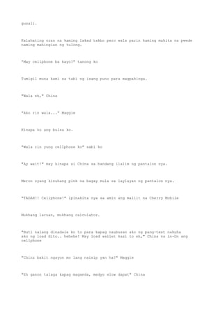 gusali.
Kalahating oras na kaming lakad takbo pero wala parin kaming makita na pwede
naming mahingian ng tulong.
"May cellphone ba kayo?" tanong ko
Tumigil muna kami sa tabi ng isang puno para magpahinga.
"Wala eh," China
"Ako rin wala..." Maggie
Kinapa ko ang bulsa ko.
"Wala rin yung cellphone ko" sabi ko
"Ay wait!" may kinapa si China sa bandang ilalim ng pantalon nya.
Meron syang kinuhang pink na bagay mula sa laylayan ng pantalon nya.
"TADAH!! Cellphone!" ipinakita nya sa amin ang maliit na Cherry Mobile
Mukhang laruan, mukhang calculator.
"Buti nalang dinadala ko to para kapag naubusan ako ng pang-text nakuha
ako ng load dito.. hehehe! May load wallet kasi to eh," China na in-On ang
cellphone
"Chinz bakit ngayon mo lang naisip yan ha?" Maggie
"Eh ganon talaga kapag maganda, medyo slow dapat" China
 