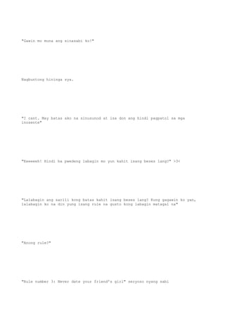 "Gawin mo muna ang sinasabi ko!"
Nagbuntong hininga sya.
"I cant. May batas ako na sinusunod at isa don ang hindi pagpatol sa mga
inosente"
"Eeeeeeh! Hindi ba pwedeng labagin mo yun kahit isang beses lang?" >3<
"Lalabagin ang sarili kong batas kahit isang beses lang? Kung gagawin ko yan,
lalabagin ko na din yung isang rule na gusto kong labagin matagal na"
"Anong rule?"
"Rule number 3: Never date your friend's girl" seryoso nyang sabi
 