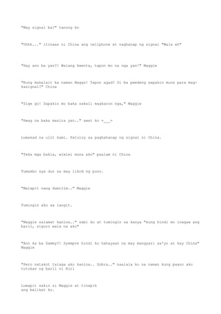 "May signal ba?" tanong ko
"Uhhh..." itinaas ni China ang cellphone at naghanap ng signal "Wala eh"
"Hay ano ba yan?! Walang kwenta, tapon mo na nga yan!" Maggie
"Kung makalait ka naman Maggz! Tapon agad? Di ba pwedeng sapakin muna para mag-
kasignal?" China
"Sige go! Sapakin mo baka sakali magkaron nga," Maggie
"Hwag na baka masira yan.." awat ko =___=
Lumakad na ulit kami. Patuloy sa paghahanap ng signal si China.
"Teka mga bakla, wiwiwi muna ako" paalam ni China
Tumakbo sya dun sa may likod ng puno.
"Malapit nang dumilim.." Maggie
Tumingin ako sa langit.
"Maggie salamat kanina.." sabi ko at tumingin sa kanya "kung hindi mo inagaw ang
baril, siguro wala na ako"
"Ano ka ba Sammy?! Syempre hindi ko hahayaan na may mangyari sa'yo at kay China"
Maggie
"Pero natakot talaga ako kanina.. Sobra.." naalala ko na naman kung paano ako
tutukan ng baril ni Riri
Lumapit sakin si Maggie at tinapik
ang balikat ko.
 