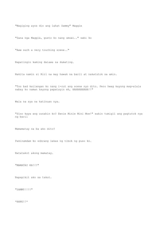 "Magiging ayos din ang lahat Sammy" Maggie
"Sana nga Maggie, gusto ko nang umuwi.." sabi ko
"Aww such a very touching scene.."
Napatingin kaming dalawa sa dumating.
Nakita namin si Riri na may hawak na baril at nakatutok sa amin.
"Too bad kailangan ko nang i-cut ang scene nyo dito. Pero hwag kayong mag-alala
sabay ko naman kayong papatayin eh, HAHAHAHAHA!!"
Wala na sya sa katinuan nya.
"Sino kaya ang uunahin ko? Eenie Minie Mini Moe!" sakin tumigil ang pagtutok nya
ng baril
Mamamatay na ba ako dito?
Pakiramdam ko sobrang lakas ng tibok ng puso ko.
Natatakot akong mamatay.
"MAMATAY KA!!!"
Napapikit ako sa takot.
"SAMMY!!!!"
*BANG!!*
 