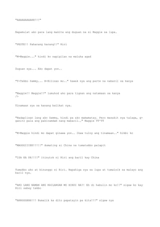 "AAAAAAAAAHH!!!"
Napamulat ako para lang makita ang duguan na si Maggie sa lupa.
"PESTE!! Paharang harang!!" Riri
"M-Maggie..." hindi ko napigilan na maluha agad
Duguan sya... Ako dapat yon..
"T-Takbo Sammy... B-Bilisan mo.." hawak nya ang parte na nabaril sa kanya
"Maggie!! Maggie!!" lumuhod ako para tignan ang natamaan sa kanya
/>
Tinamaan sya sa kanang balikat nya.
"Nadaplisan lang ako Sammy, hindi pa ako mamamatay. Pero masakit sya talaga, g-
ganito pala ang pakiramdam nang mabaril.." Maggie TT^TT
"M-Maggie hindi mo dapat ginawa yon.. Ikaw tuloy ang tinamaan.." hikbi ko
"MAGGGIIIEE!!!!!" dumating si China na tumatakbo palapit
"ISA KA PA!!!!" itinutok ni Riri ang baril kay China
Tumakbo ako at binunggo si Riri. Napahiga sya sa lupa at tumalsik sa malayo ang
baril nya.
"AKO LANG NAMAN ANG KAILANGAN MO HINDI BA?! Eh di habulin mo ko!!" sigaw ko kay
Riri sabay takbo
"ARRGGGHHH!!! Bumalik ka dito papatayin pa kita!!!" sigaw nya
 