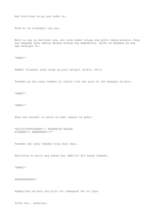 Mas binilisan ko pa ang takbo ko.
Alam ko na hinahabol nya ako.
Wala na sya sa katinuan nya, ako lang naman talaga ang gusto nyang patayin. Kaya
mas maganda kung kaming dalawa nalang ang maghabulan. Ayoko na madamay pa ang
mga kaibigan ko.
*BANG!*
AAAHH! Tinamaan yung sanga ng puno malapit sa'kin. Shiz!
Tumakbo pa ako nang tumakbo at lumiko liko ako para di ako mahagip ng bala.
*BANG!*
*BANG!*
Nasa mas masukal na parte na kami ngayon ng gubat.
"BIIIIIITTTCCHHHH!!! PAPATAYIN TALAGA
KITAAAA!!! AAAAAAHHH!!!"
Tumakbo ako nang tumakbo kung saan saan.
Naririnig ko parin ang yabag nya. Mabilis din syang tumakbo.
*BANG!*
AAAAAAAAAAHH!!
Nadaplisan ng bala ang binti ko. Bumagsak ako sa lupa.
Hindi ako.. makatayo.
 