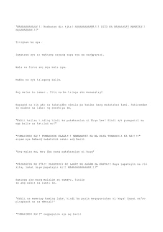 "HAHAHAHAHAHA!!! Naabutan din kita! HAHAHAHAHAHA!!! DITO KA NABABAGAY MAMATAY!!
HAHAHAHAHA!!!"
Tinignan ko sya.
Tumatawa sya at mukhang sayang saya sya sa nangyayari.
Wala sa focus ang mga mata nya.
Mukha na sya talagang baliw.
Ang malas ko naman.. Dito na ba talaga ako mamamatay?
Napagod na rin ako sa kakatakbo simula pa kanina nang makatakas kami. Pakiramdam
ko naubos na lahat ng enerhiya ko.
"Kahit kailan hinding hindi ka pakakasalan ni Kuya Lee! Hindi sya pumapatol sa
mga baliw na katulad mo!"
"TUMAHIMIK KA!! TUMAHIMIK KAAAA!!! MAMAMATAY KA NA KAYA TUMAHIMIK KA NA!!!!"
sigaw nya habang nakatutok sakin ang baril
"Ang malas mo, may iba nang pakakasalan si kuya"
"PAPATAYIN KO SYA!! PAPATAYIN KO LAHAT NG AAGAW SA KANYA!! Kaya papatayin na rin
kita, lahat kayo papatayin ko!! HAHAHAHAHAHAHA!!!"
Huminga ako nang malalim at tumayo. Tiniis
ko ang sakit sa binti ko.
"Kahit na mamatay kaming lahat hindi ka parin magugustuhan ni kuya! Dapat sa'yo
pinapasok na sa mental!"
"TUMAHIMIK KA!!" nagpaputok sya ng baril
 