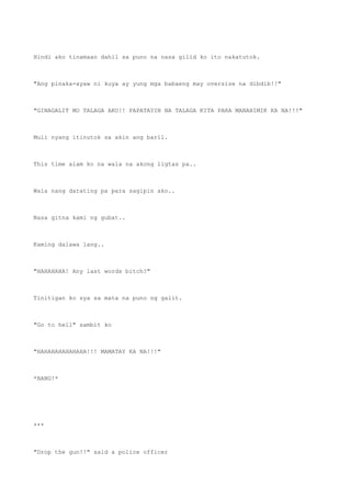 Hindi ako tinamaan dahil sa puno na nasa gilid ko ito nakatutok.
"Ang pinaka-ayaw ni kuya ay yung mga babaeng may oversize na dibdib!!"
"GINAGALIT MO TALAGA AKO!! PAPATAYIN NA TALAGA KITA PARA MANAHIMIK KA NA!!!"
Muli nyang itinutok sa akin ang baril.
This time alam ko na wala na akong ligtas pa..
Wala nang darating pa para sagipin ako..
Nasa gitna kami ng gubat..
Kaming dalawa lang..
"HAHAHAHA! Any last words bitch?"
Tinitigan ko sya sa mata na puno ng galit.
"Go to hell" sambit ko
"HAHAHAHAHAHAHA!!! MAMATAY KA NA!!!"
*BANG!*
***
"Drop the gun!!" said a police officer
 