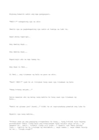 Biglang bumalik sakin ang mga pangyayari.
"RED!!!" nakapatong sya sa akin
Umalis sya sa pagkakapatong nya sakin at humiga sa tabi ko.
Agad akong napa-upo..
Ang daming dugo...
Ang daming dugo...
Napatingin ako sa mga kamay ko.
Ang dugo ni Red...
Si Red... ang tinamaan ng bala na para sa akin.
"Red!! RED!!" iyak ko at tinignan kung saan sya tinamaan ng bala
"Hwag k-kang umiyak..."
Halos mawalan ako ng malay nang makita ko kung saan sya tinamaan ng
bala..
"Bakit mo ginawa yon? Jared..." hikbi ko at nag-uunahang pumatak ang luha ko
Ngumiti sya nang mahina..
"P-Para saan pa ang pagiging s-superhero ko kung... kung h-hindi kita kayang
protektahan? Kahit ilang bala ang k-kailangan kong saluhin para sa'yo... g-
gagawin ko.. kahit.. k-kahit ilang ulit p-pa..." ngumiti sya "Bata palang
tayo... lapitin ka na t-talaga ng aksidente... kaya naman... kaya naman naisip
ko na... *cough.cough*"
 