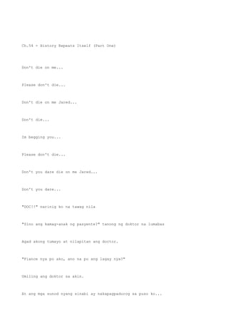 Ch.54 - History Repeats Itself (Part One)
Don't die on me...
Please don't die...
Don't die on me Jared...
Don't die...
Im begging you...
Please don't die...
Don't you dare die on me Jared...
Don't you dare...
"DOC!!" narinig ko na tawag nila
"Sino ang kamag-anak ng pasyente?" tanong ng doktor na lumabas
Agad akong tumayo at nilapitan ang doctor.
"Fiance nya po ako, ano na po ang lagay nya?"
Umiling ang doktor sa akin.
At ang mga sunod nyang sinabi ay nakapagpadurog sa puso ko...
 