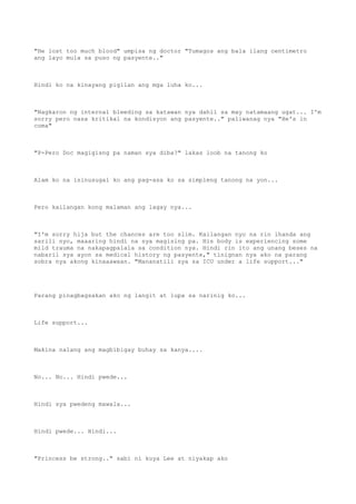 "He lost too much blood" umpisa ng doctor "Tumagos ang bala ilang centimetro
ang layo mula sa puso ng pasyente.."
Hindi ko na kinayang pigilan ang mga luha ko...
"Nagkaron ng internal bleeding sa katawan nya dahil sa may natamaang ugat... I'm
sorry pero nasa kritikal na kondisyon ang pasyente.." paliwanag nya "He's in
coma"
"P-Pero Doc magigisng pa naman sya diba?" lakas loob na tanong ko
Alam ko na isinusugal ko ang pag-asa ko sa simpleng tanong na yon...
Pero kailangan kong malaman ang lagay nya...
"I'm sorry hija but the chances are too slim. Kailangan nyo na rin ihanda ang
sarili nyo, maaaring hindi na sya magising pa. His body is experiencing some
mild trauma na nakapagpalala sa condition nya. Hindi rin ito ang unang beses na
nabaril sya ayon sa medical history ng pasyente," tinignan nya ako na parang
sobra nya akong kinaaawaan. "Mananatili sya sa ICU under a life support..."
Parang pinagbagsakan ako ng langit at lupa sa narinig ko...
Life support...
Makina nalang ang magbibigay buhay sa kanya....
No... No... Hindi pwede...
Hindi sya pwedeng mawala...
Hindi pwede... Hindi...
"Princess be strong.." sabi ni kuya Lee at niyakap ako
 