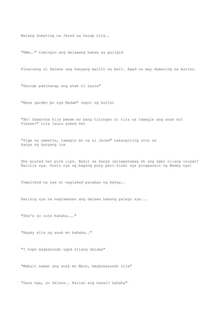 Walang dumating na Jared sa harap nila..
"Hmm.." tumingin ang dalawang babae sa paligid
Pinatunog ni Selene ang kanyang maliit na bell. Agad na may dumating na butler.
"George pakihanap ang anak ni Laura"
"Nasa garden po sya Madam" sagot ng butler
"Ah! Samantha hija pwede mo bang tulungan si tita na tawagin ang anak ko?
Please?" tita laura asked her
"Sige na sweetie, tawagin mo na si Jared" nakangiting utos sa
kanya ng kanyang ina
She pouted her pink lips. Bakit sa kanya ipinapatawag eh ang dami nilang utusan?
Naiinis sya. Gusto nya ng bagong pony pero hindi sya pinapansin ng Mommy nya!
Tumalikod na sya at naglakad palabas ng bahay..
Narinig nya na nagtawanan ang dalawa habang palayo sya...
"She's so cute hahaha..."
"Bagay sila ng anak mo hahaha.."
"I hope magkasundo agad silang dalawa"
"Mabait naman ang anak mo Mare, magkakasundo sila"
"Sana nga, so Selene.. Kailan ang kasal? hahaha"
 