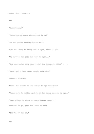 "Soon Laura.. Soon..."
***
"Sammy? Sammy?"
"China hwag mo syang gisingin ano ka ba?"
"Eh kasi parang nananaginip sya eh.."
"Ow! Bakla hwag mo akong hawakan dyan, masakit kaya"
"Ay sorry oo nga pala may sugat ka dyan..."
"Wow nakalimutan mong nabaril ako? How thoughtful Chinz" =___=
"Hehe! Daplis lang naman yan eh, arte nito"
"Nasan si Michie?"
"Nasa labas kasama si Lee, humiga ka nga muna Maggz"
"Ayoko gusto ko makita agad ako ni Sam kapag gumising na sya.."
"Haay mukhang in shock si Sammy, kawawa naman.."
/>"Sinabi mo pa, pero mas kawawa si Red"
"Tsk Tsk! Oo nga eh,"
***
 