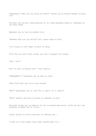 "Heeeeeyyy!! What are you doing up there?" tanong nya sa batang naakyat sa puno
nila
Nilingon sya ng bata. Nakatungtong ito sa isang matabang sanga at nakahawak sa
isa pang sanga.
Namangha sya sa taas ng naakyat nito.
"Heeeeey what are you doing?" muli nyang sigaw sa bata
"I'm trying to fly" sagot ng bata sa kanya
"Fly? But you don't have wings, you can't flyyyyy" she argued
"Yes I can!"
Mula sa taas ay walang takot itong tumalon.
"AAAAAAHHH!!!" napatakip sya ng mata sa takot
"See? Told yah" the little boy smirked
"Wow!" pumalakpak sya sa tuwa "Do it again! Do it again!"
"Heh!" ngumiti ang bata sa kanya at sumandal sa puno
Natutuwa talaga sya na makakita ng tao na kayang mag-circus. Hindi pa kasi sya
dinadala ng Mommy nya sa circus.
Siguro galing sa circus ang bata na kaharap nya...
O baka isa itong anghel kaya naman nakakalipad ito...
 