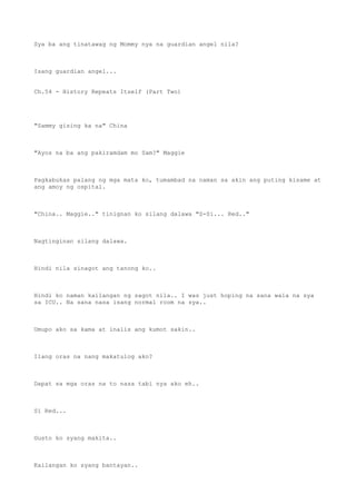 Sya ba ang tinatawag ng Mommy nya na guardian angel nila?
Isang guardian angel...
Ch.54 - History Repeats Itself (Part Two)
"Sammy gising ka na" China
"Ayos na ba ang pakiramdam mo Sam?" Maggie
Pagkabukas palang ng mga mata ko, tumambad na naman sa akin ang puting kisame at
ang amoy ng ospital.
"China.. Maggie.." tinignan ko silang dalawa "S-Si... Red.."
Nagtinginan silang dalawa.
Hindi nila sinagot ang tanong ko..
Hindi ko naman kailangan ng sagot nila.. I was just hoping na sana wala na sya
sa ICU.. Na sana nasa isang normal room na sya..
Umupo ako sa kama at inalis ang kumot sakin..
Ilang oras na nang makatulog ako?
Dapat sa mga oras na to nasa tabi nya ako eh..
Si Red...
Gusto ko syang makita..
Kailangan ko syang bantayan..
 