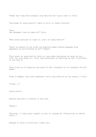 "Sammy wait hwag mong tanggalin ang dextrose mo!" pigil sakin ni China
"Kailangan ko syang makita!" sagot ko pilit ko syang tinutulak
"Pero
Sam kakagamot lang sa sugat mo!" China
"Wala akong pakialam sa sugat ko, gusto ko syang makita!"
"Kahit na pumunta ka don hindi sya gagaling Sammy! Walang magagawa kung
magwawala ka naiintindihan mo ba?!" Maggie
"Pero gusto ko syang makita! Gusto ko lang naman masigurado na buhay pa sya...
*huk* Yun lang naman eh.. Gusto kong masigurado na humihinga pa sya.." pinunasan
ko ang luha ko
"Pero hindi pa rin magaling ang sugat mo Sam, alalahanin mo na nasugatan ka din"
Maggie
"Tama si Maggie, Sam hindi makabubuti sa'yo kung makikita mo sya ngayon.." China
"P-Pero..."
*knock.knock*
Bumukas ang pinto at pumasok si Kuya Lee.
"KUYA!!"
"Princess..." agad syang lumapit sa akin at niyakap ako "Pinag-alala mo kaming
lahat.."
Bahagya ko syang itinulak para tignan sya..
 