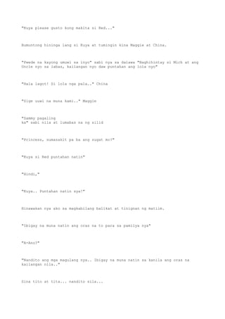 "Kuya please gusto kong makita si Red..."
Bumuntong hininga lang si Kuya at tumingin kina Maggie at China.
"Pwede na kayong umuwi sa inyo" sabi nya sa dalawa "Naghihintay si Mich at ang
Uncle nyo sa labas, kailangan nyo daw puntahan ang lola nyo"
"Hala lagot! Si lola nga pala.." China
"Sige uuwi na muna kami.." Maggie
"Sammy pagaling
ka" sabi nila at lumabas na ng silid
"Princess, sumasakit pa ba ang sugat mo?"
"Kuya si Red puntahan natin"
"Hindi,"
"Kuya.. Puntahan natin sya!"
Hinawakan nya ako sa magkabilang balikat at tinignan ng matiim.
"Ibigay na muna natin ang oras na to para sa pamilya nya"
"A-Ano?"
"Nandito ang mga magulang nya.. Ibigay na muna natin sa kanila ang oras na
kailangan nila.."
Sina tito at tita... nandito sila...
 