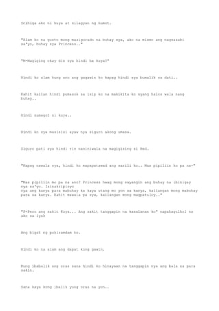 Inihiga ako ni kuya at nilagyan ng kumot.
"Alam ko na gusto mong masigurado na buhay sya, ako na mismo ang nagsasabi
sa'yo, buhay sya Princess.."
"M-Magiging okay din sya hindi ba kuya?"
Hindi ko alam kung ano ang gagawin ko kapag hindi sya bumalik sa dati..
Kahit kailan hindi pumasok sa isip ko na makikita ko syang halos wala nang
buhay..
Hindi sumagot si kuya..
Hindi ko sya masisisi ayaw nya siguro akong umasa.
Siguro pati sya hindi rin naniniwala na magigising si Red.
"Kapag nawala sya, hindi ko mapapatawad ang sarili ko.. Mas pipiliin ko pa na-"
"Mas pipiliin mo pa na ano? Princess hwag mong sayangin ang buhay na ibinigay
nya sa'yo. Isinakripisyo
nya ang kanya para mabuhay ka kaya utang mo yon sa kanya, kailangan mong mabuhay
para sa kanya. Kahit mawala pa sya, kailangan mong magpatuloy.."
"P-Pero ang sakit Kuya... Ang sakit tanggapin na kasalanan ko" napahagulhol na
ako sa iyak
Ang bigat ng pakiramdam ko.
Hindi ko na alam ang dapat kong gawin.
Kung ibabalik ang oras sana hindi ko hinayaan na tanggapin nya ang bala na para
sakin.
Sana kaya kong ibalik yung oras na yon..
 